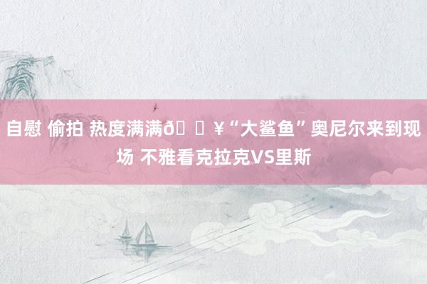 自慰 偷拍 热度满满🔥“大鲨鱼”奥尼尔来到现场 不雅看克拉克VS里斯