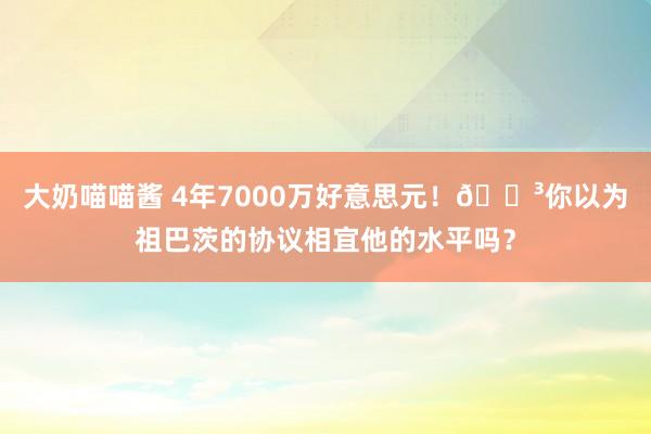 大奶喵喵酱 4年7000万好意思元！🗳你以为祖巴茨的协议相宜他的水平吗？