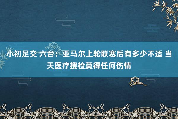 小初足交 六台：亚马尔上轮联赛后有多少不适 当天医疗搜检莫得任何伤情