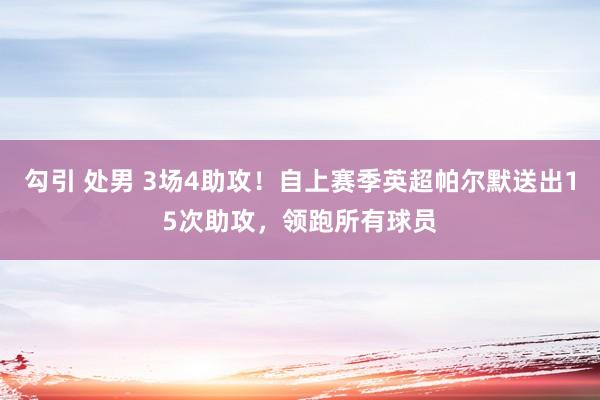 勾引 处男 3场4助攻！自上赛季英超帕尔默送出15次助攻，领跑所有球员