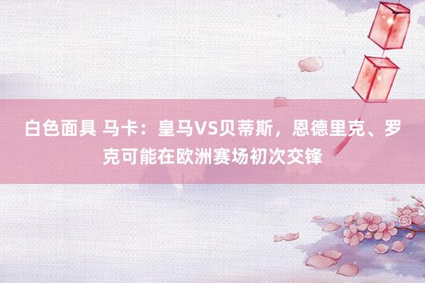 白色面具 马卡：皇马VS贝蒂斯，恩德里克、罗克可能在欧洲赛场初次交锋
