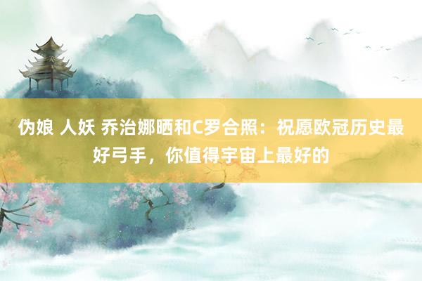 伪娘 人妖 乔治娜晒和C罗合照：祝愿欧冠历史最好弓手，你值得宇宙上最好的