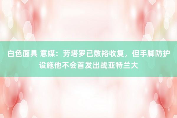 白色面具 意媒：劳塔罗已敷裕收复，但手脚防护设施他不会首发出战亚特兰大