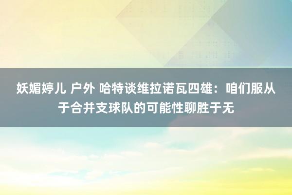 妖媚婷儿 户外 哈特谈维拉诺瓦四雄：咱们服从于合并支球队的可能性聊胜于无