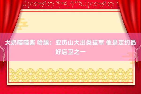 大奶喵喵酱 哈滕：亚历山大出类拔萃 他是定约最好后卫之一