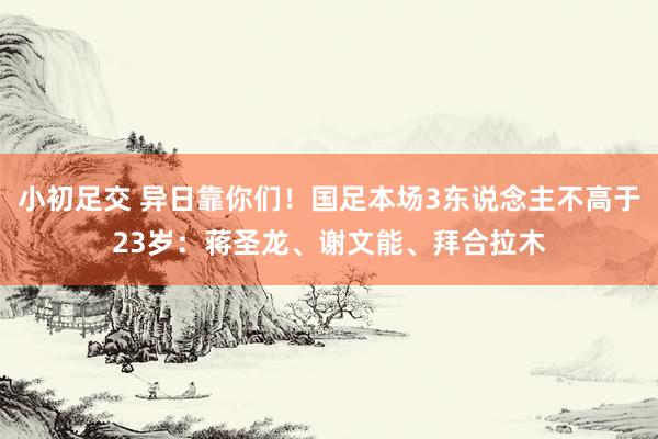 小初足交 异日靠你们！国足本场3东说念主不高于23岁：蒋圣龙、谢文能、拜合拉木