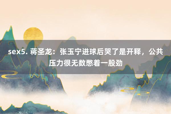sex5. 蒋圣龙：张玉宁进球后哭了是开释，公共压力很无数憋着一股劲