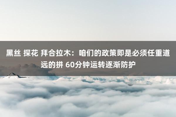 黑丝 探花 拜合拉木：咱们的政策即是必须任重道远的拼 60分钟运转逐渐防护
