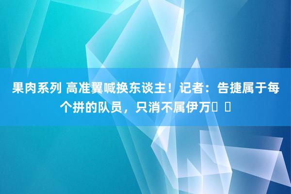果肉系列 高准翼喊换东谈主！记者：告捷属于每个拼的队员，只消不属伊万​​