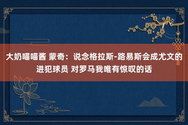 大奶喵喵酱 蒙奇：说念格拉斯-路易斯会成尤文的进犯球员 对罗马我唯有惊叹的话