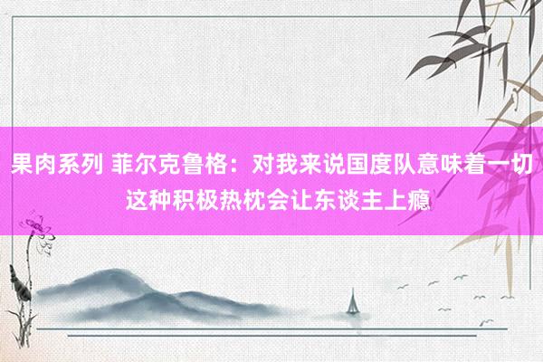 果肉系列 菲尔克鲁格：对我来说国度队意味着一切  这种积极热枕会让东谈主上瘾