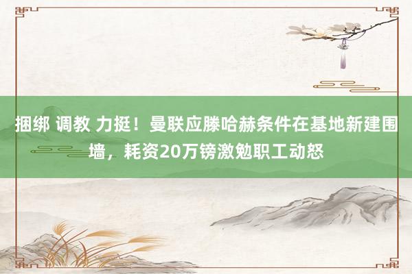 捆绑 调教 力挺！曼联应滕哈赫条件在基地新建围墙，耗资20万镑激勉职工动怒