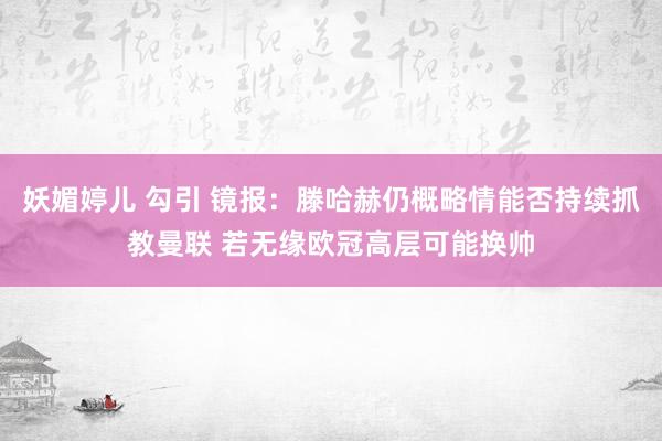 妖媚婷儿 勾引 镜报：滕哈赫仍概略情能否持续抓教曼联 若无缘欧冠高层可能换帅