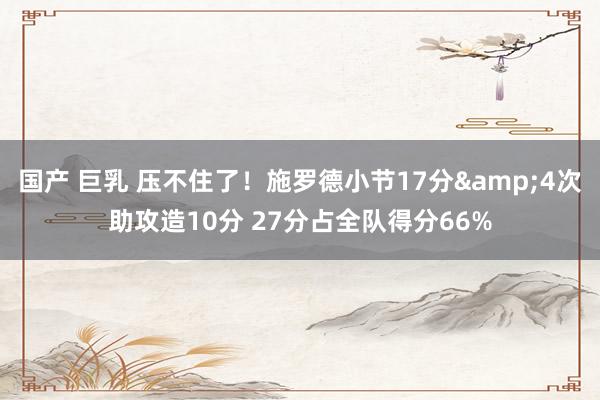 国产 巨乳 压不住了！施罗德小节17分&4次助攻造10分 27分占全队得分66%