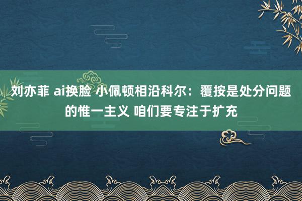 刘亦菲 ai换脸 小佩顿相沿科尔：覆按是处分问题的惟一主义 咱们要专注于扩充