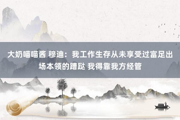 大奶喵喵酱 穆迪：我工作生存从未享受过富足出场本领的蹧跶 我得靠我方经管