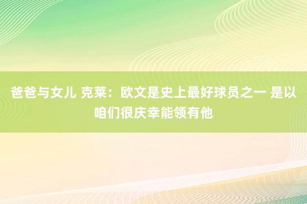 爸爸与女儿 克莱：欧文是史上最好球员之一 是以咱们很庆幸能领有他