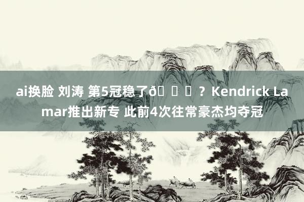 ai换脸 刘涛 第5冠稳了😝？Kendrick Lamar推出新专 此前4次往常豪杰均夺冠