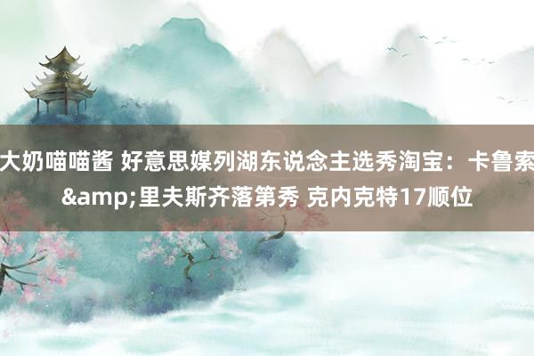 大奶喵喵酱 好意思媒列湖东说念主选秀淘宝：卡鲁索&里夫斯齐落第秀 克内克特17顺位