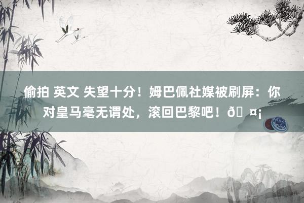 偷拍 英文 失望十分！姆巴佩社媒被刷屏：你对皇马毫无谓处，滚回巴黎吧！🤡