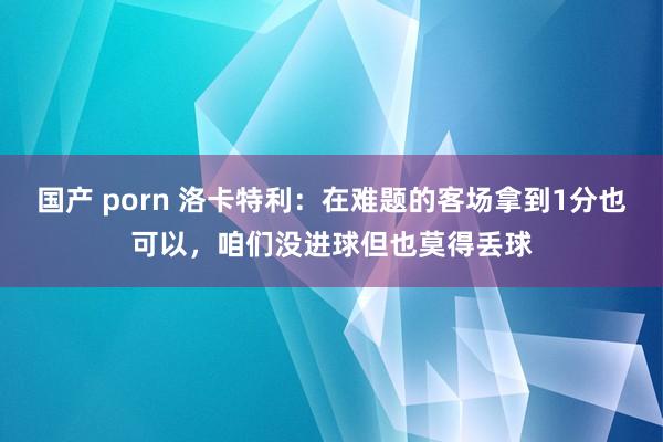 国产 porn 洛卡特利：在难题的客场拿到1分也可以，咱们没进球但也莫得丢球