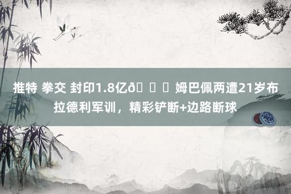 推特 拳交 封印1.8亿👊姆巴佩两遭21岁布拉德利军训，精彩铲断+边路断球