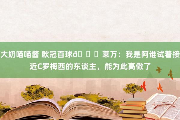 大奶喵喵酱 欧冠百球🌟莱万：我是阿谁试着接近C罗梅西的东谈主，能为此高傲了