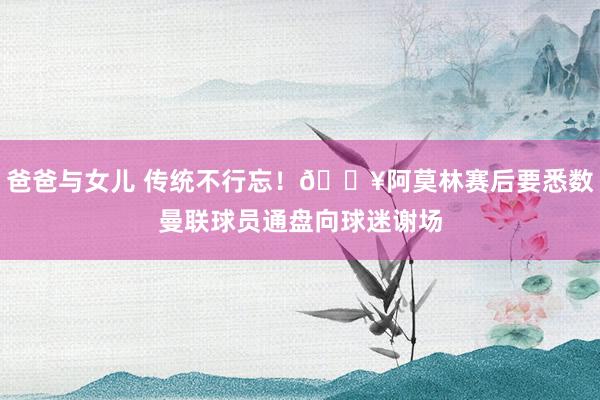 爸爸与女儿 传统不行忘！🎥阿莫林赛后要悉数曼联球员通盘向球迷谢场