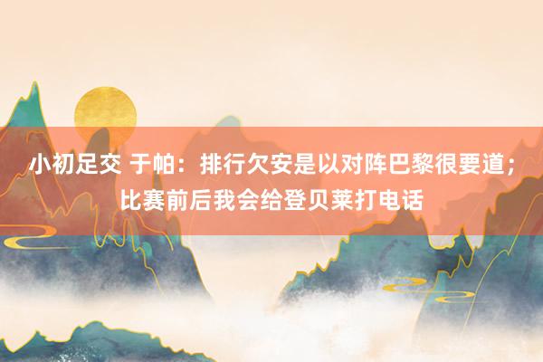小初足交 于帕：排行欠安是以对阵巴黎很要道；比赛前后我会给登贝莱打电话