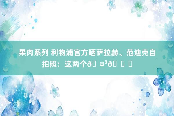 果肉系列 利物浦官方晒萨拉赫、范迪克自拍照：这两个🤳😆
