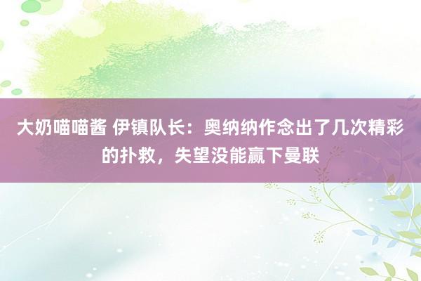 大奶喵喵酱 伊镇队长：奥纳纳作念出了几次精彩的扑救，失望没能赢下曼联
