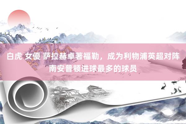 白虎 女優 萨拉赫卓著福勒，成为利物浦英超对阵南安普顿进球最多的球员