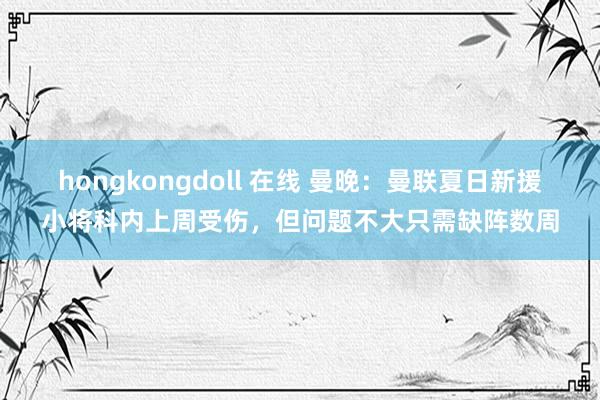 hongkongdoll 在线 曼晚：曼联夏日新援小将科内上周受伤，但问题不大只需缺阵数周