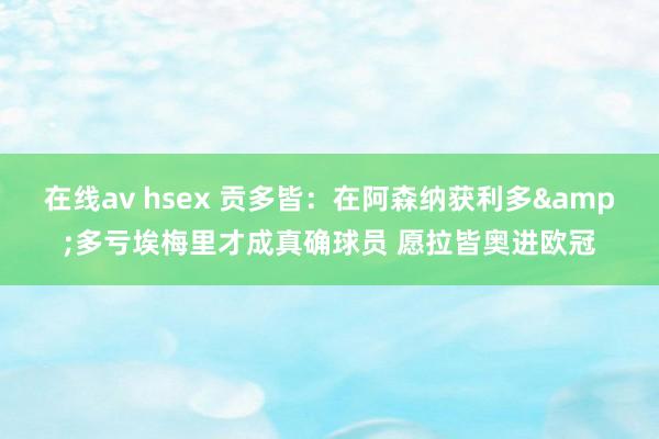 在线av hsex 贡多皆：在阿森纳获利多&多亏埃梅里才成真确球员 愿拉皆奥进欧冠