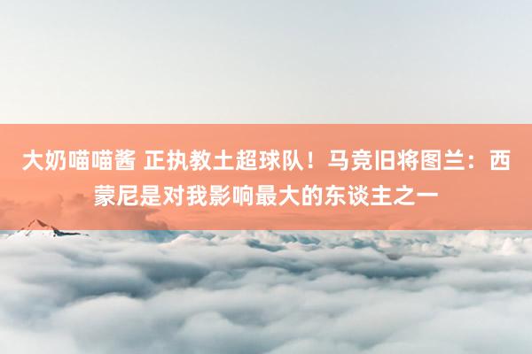 大奶喵喵酱 正执教土超球队！马竞旧将图兰：西蒙尼是对我影响最大的东谈主之一