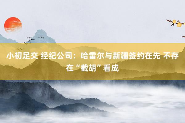 小初足交 经纪公司：哈雷尔与新疆签约在先 不存在“截胡”看成
