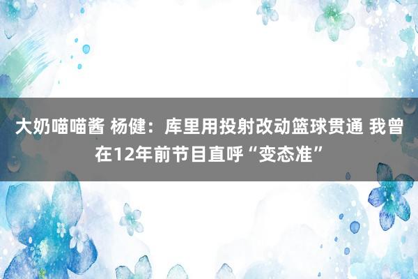 大奶喵喵酱 杨健：库里用投射改动篮球贯通 我曾在12年前节目直呼“变态准”