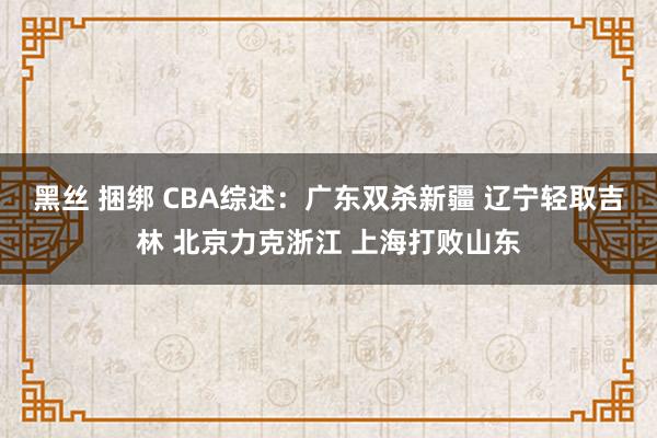 黑丝 捆绑 CBA综述：广东双杀新疆 辽宁轻取吉林 北京力克浙江 上海打败山东