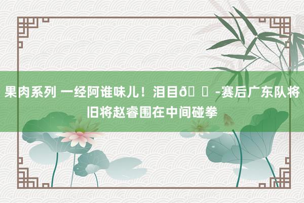 果肉系列 一经阿谁味儿！泪目😭赛后广东队将旧将赵睿围在中间碰拳