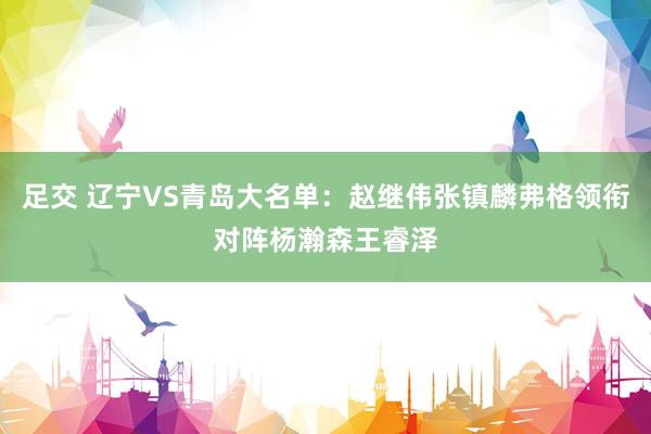 足交 辽宁VS青岛大名单：赵继伟张镇麟弗格领衔对阵杨瀚森王睿泽