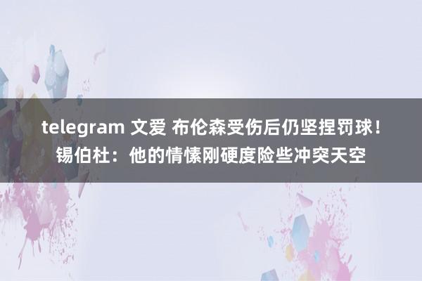 telegram 文爱 布伦森受伤后仍坚捏罚球！锡伯杜：他的情愫刚硬度险些冲突天空