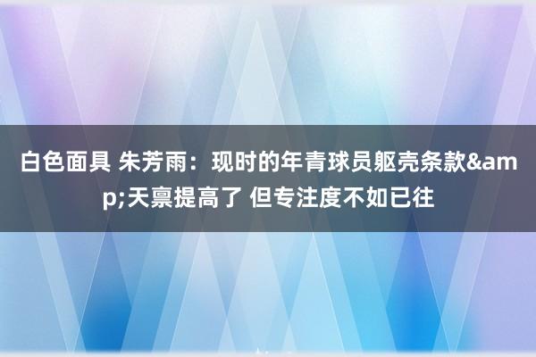 白色面具 朱芳雨：现时的年青球员躯壳条款&天禀提高了 但专注度不如已往