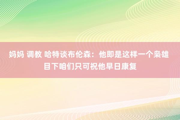 妈妈 调教 哈特谈布伦森：他即是这样一个枭雄 目下咱们只可祝他早日康复