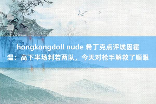 hongkongdoll nude 希丁克点评埃因霍温：高下半场判若两队，今天对枪手解救了顺眼