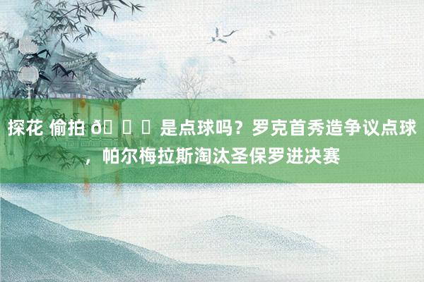 探花 偷拍 👀是点球吗？罗克首秀造争议点球，帕尔梅拉斯淘汰圣保罗进决赛