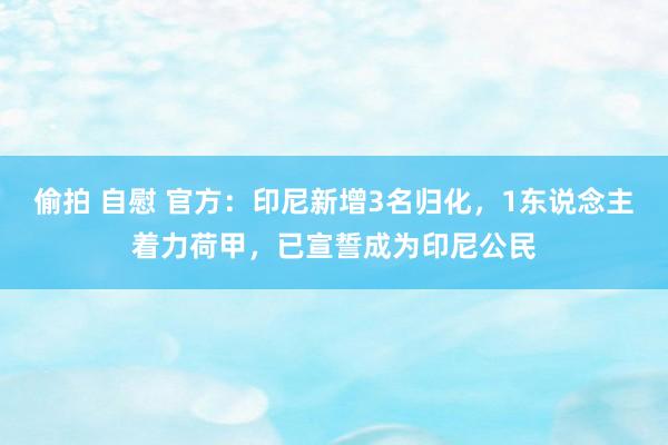 偷拍 自慰 官方：印尼新增3名归化，1东说念主着力荷甲，已宣誓成为印尼公民