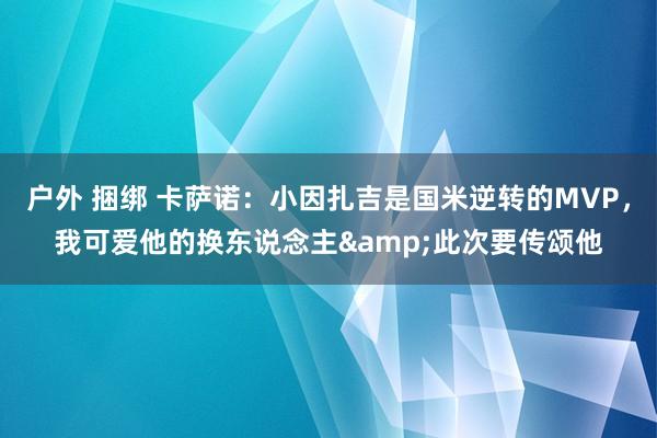 户外 捆绑 卡萨诺：小因扎吉是国米逆转的MVP，我可爱他的换东说念主&此次要传颂他