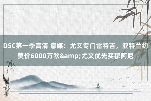 DSC第一季高清 意媒：尤文专门雷特吉，亚特兰约莫价6000万欧&尤文优先买穆阿尼