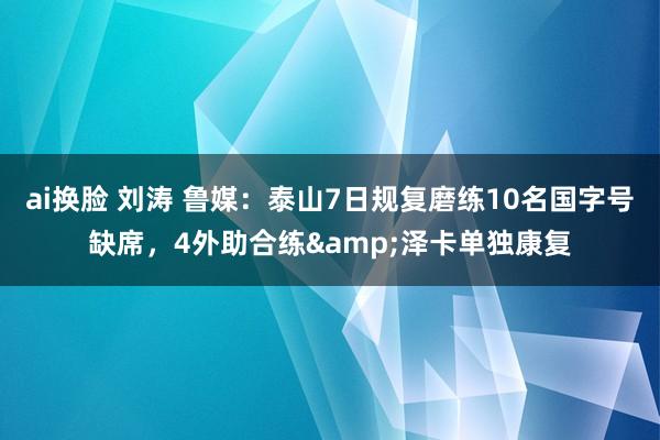 ai换脸 刘涛 鲁媒：泰山7日规复磨练10名国字号缺席，4外助合练&泽卡单独康复