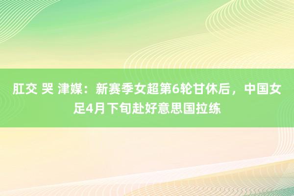 肛交 哭 津媒：新赛季女超第6轮甘休后，中国女足4月下旬赴好意思国拉练